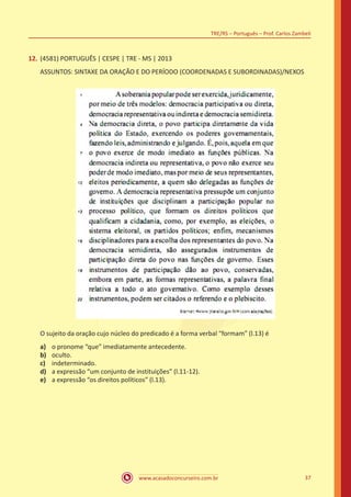 www.acasadoconcurseiro.com.br
TRE/RS – Português – Prof. Carlos Zambeli
37
12.	(4581) PORTUGUÊS | CESPE | TRE - MS | 2013
ASSUNTOS: SINTAXE DA ORAÇÃO E DO PERÍODO (COORDENADAS E SUBORDINADAS)/NEXOS
O sujeito da oração cujo núcleo do predicado é a forma verbal “formam” (l.13) é
a)	 o pronome “que” imediatamente antecedente.
b)	 oculto.
c)	 indeterminado.
d)	 a expressão “um conjunto de instituições” (l.11-12).
e)	 a expressão “os direitos políticos” (l.13).
 