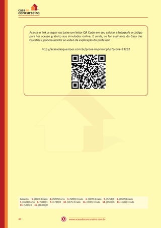 www.acasadoconcurseiro.com.br40
Acesse o link a seguir ou baixe um leitor QR Code em seu celular e fotografe o código
para ter acesso gratuito aos simulados online. E ainda, se for assinante da Casa das
Questões, poderá assistir ao vídeo da explicação do professor.
http://acasadasquestoes.com.br/prova-imprimir.php?prova=33262
Gabarito: 1. (4603) Errado 2. (5097) Certo 3. (5093) Errado 4. (5070) Errado 5. (5254) E 6. (4587) Errado
7. (4601) Certo 8. (5089) E 9. (4745) D 10. (5175) Errado 11. (4595) Errado 12. (4581) A 13. (4602) Errado
14. (5264) D 15. (26306) D
 