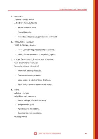 TRE/RS – Português – Prof. Carlos Zambeli
www.acasadoconcurseiro.com.br 45
5.	 BASTANTE
Adjetivo = vários, muitos
Advérbio = muito, suficiente
•• Recebi bastantes flores.
•• Estudei bastante.
•• Tenho bastantes motivos para estudar com você!
6.	 TODO, TODA – qualquer
TODO O , TODA A – inteiro
•• “Todo verbo é livre para ser direto ou indireto.”
•• Todo o clube comemorou a chegada do jogador.
7.	 É BOM, É NECESSÁRIO, É PROIBIDO, É PERMITIDO
Com determinante = variável
Sem determinante = invariável
•• Vitamina C é bom para saúde.
•• É necessária muita paciência.
•• Neste local, é proibido entrada de alunos.
•• Neste local, é proibida a entrada de alunos.
8.	 MEIO
Adjetivo = metade
Advérbio = mais ou menos
•• Tomou meia garrafa de champanhe.
•• Isso pesa meio quilo.
•• A porta estava meio aberta.
•• Cláudia anda meio cabisbaixo.
Outras palavras
 