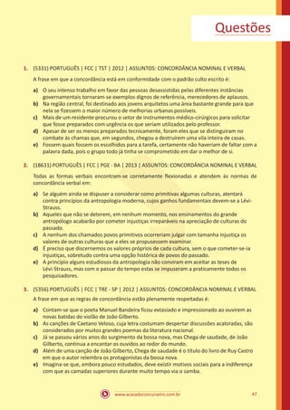 www.acasadoconcurseiro.com.br 47
Questões
1.	 (5331) PORTUGUÊS | FCC | TST | 2012 | ASSUNTOS: CONCORDÂNCIA NOMINAL E VERBAL
A frase em que a concordância está em conformidade com o padrão culto escrito é:
a)	 O seu intenso trabalho em favor das pessoas desassistidas pelas diferentes instâncias
governamentais tornaram-se exemplos dignos de referência, merecedores de aplausos.
b)	 Na região central, foi destinado aos jovens arquitetos uma área bastante grande para que
nela se fizessem o maior número de melhorias urbanas possíveis.
c)	 Mais de um residente procurou o setor de instrumentos médico-cirúrgicos para solicitar
que fosse preparados com urgência os que seriam utilizados pelo professor.
d)	 Apesar de ser os menos preparados tecnicamente, foram eles que se distinguiram no
combate às chamas que, em segundos, chegou a destruírem uma vila inteira de casas.
e)	 Fossem quais fossem os escolhidos para a tarefa, certamente não haveriam de faltar com a
palavra dada, pois o grupo todo já tinha se comprometido em dar o melhor de si.
2.	 (18631) PORTUGUÊS | FCC | PGE - BA | 2013 | ASSUNTOS: CONCORDÂNCIA NOMINAL E VERBAL
Todas as formas verbais encontram-se corretamente flexionadas e atendem às normas de
concordância verbal em:
a)	 Se alguém ainda se dispuser a considerar como primitivas algumas culturas, atentará
contra princípios da antropologia moderna, cujos ganhos fundamentais devem-se a Lévi-
Strauss.
b)	 Aqueles que não se deterem, em nenhum momento, nos ensinamentos do grande
antropólogo acabarão por cometer injustiças irreparáveis na apreciação de culturas do
passado.
c)	 A nenhum dos chamados povos primitivos ocorreriam julgar com tamanha injustiça os
valores de outras culturas que a eles se propusessem examinar.
d)	 É preciso que discernemos os valores próprios de cada cultura, sem o que cometer-se-ia
injustiças, sobretudo contra uma opção histórica de povos do passado.
e)	 A princípio alguns estudiosos da antropologia não conviram em aceitar as teses de
Lévi-Strauss, mas com o passar do tempo estas se impuseram a praticamente todos os
pesquisadores.
3.	 (5356) PORTUGUÊS | FCC | TRE - SP | 2012 | ASSUNTOS: CONCORDÂNCIA NOMINAL E VERBAL
A frase em que as regras de concordância estão plenamente respeitadas é:
a)	 Contam-se que o poeta Manuel Bandeira ficou extasiado e impressionado ao ouvirem as
novas batidas do violão de João Gilberto.
b)	 As canções de Caetano Veloso, cuja letra costumam despertar discussões acaloradas, são
considerados por muitos grandes poemas da literatura nacional.
c)	 Já se passou vários anos do surgimento da bossa nova, mas Chega de saudade, de João
Gilberto, continua a encantar os ouvidos ao redor do mundo.
d)	 Além de uma canção de João Gilberto, Chega de saudade é o título do livro de Ruy Castro
em que o autor relembra os protagonistas da bossa nova.
e)	 Imagina-se que, embora pouco estudados, deve existir motivos sociais para a indiferença
com que as camadas superiores durante muito tempo via o samba.
 