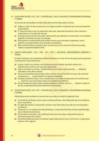 www.acasadoconcurseiro.com.br48
4.	 (5325) PORTUGUÊS | FCC | TRT - 1ª REGIÃO (RJ) | 2013 | ASSUNTOS: CONCORDÂNCIA NOMINAL
E VERBAL
As normas de concordância verbal estão plenamente observadas na frase:
a)	 Cabem a cada um dos usuários de uma língua escolher as palavras que mais lhes parecem
convenientes.
b)	 D. Glorinha valeu-se de um palavrório pelo qual, segundo lhe parecia certo, viessem a
impressionar os ouvidos de meu pai.
c)	 As palavras que usamos não valem apenas pelo que significam no dicionário, mas também
segundo o contexto em que se emprega.
d)	 Muita gente se vale da prática de utilizar termos, para intimidar o oponente, numa
polêmica, que demandem uma consulta ao dicionário.
e)	 Não convém policiar as palavras que se pronuncia numa conversa informal, quando
impera a espontaneidade da fala.
5.	 (18635) PORTUGUÊS | FCC | PGE - BA | 2013 | ASSUNTOS: CONCORDÂNCIA NOMINAL E
VERBAL
O verbo indicado entre parênteses deverá flexionar-se numa forma do plural para preencher
corretamente a lacuna da frase:
a)	 Já que a vida é um moinho, como afirmou mestre Cartola, que bons ventos nos .....
(soprar) esse moinho, com suas pás caprichosas.
b)	 Vejo-a em todas as vitrines, multiplicando-se em tantos rostos quantos ...... (desejar)
reconhecer meu olhar ansioso.
c)	 Disse um compositor baiano que é doce morrer no mar, fazendo com que nos versos de
sua poesia se ...... (representar) um sugestivo paradoxo.
d)	 Na época da bossa-nova, o mar, o barquinho e um violão compuseram um trinômio que
...... (servir) a seus entusiastas como uma espécie de emblema.
e)	 Houve tempos em que muitos sambas exaltavam o Brasil, como se ...... (faltar) a cada um
de nós as devidas ênfases do sentimento nacionalista.
6.	 (5326) PORTUGUÊS | FCC | TRT - 1ª REGIÃO (RJ) | 2013 | ASSUNTOS: CONCORDÂNCIA NOMINAL
E VERBAL
Estão plenamente acatadas as normas de concordância verbal na seguinte frase:
a)	 A virtude da confiança, assim como a da desconfiança, não independe das circunstâncias
que a requisitam.
b)	 As ações de confiar ou desconfiar constitui uma alternativa que não raro corresponde a
um dilema.
c)	 Destacam-se, no capítulo das desconfianças, a escola dos filósofos clássicos identificados
com o ideário do ceticismo.
d)	 Entre todas as virtudes, a da confiança é das que mais requer argumentos para se
afirmarem junto aos críticos.
e)	 Aos desconfiados parecem inaceitável ingenuidade pensar que o otimismo e a esperança
possam nutrir alguém.
 