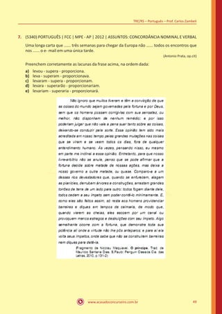 www.acasadoconcurseiro.com.br
TRE/RS – Português – Prof. Carlos Zambeli
49
7.	 (5340) PORTUGUÊS | FCC | MPE - AP | 2012 | ASSUNTOS: CONCORDÂNCIA NOMINAL E VERBAL
Uma longa carta que ...... três semanas para chegar da Europa não ...... todos os encontros que
nos ...... o e- mail em uma única tarde.
(Antonio Prata, op.cit)
Preenchem corretamente as lacunas da frase acima, na ordem dada:
a)	 levou - supera - proporciona.
b)	 leva - superam - proporcionava.
c)	 levaram - supera - proporcionam.
d)	 levara - superarão - proporcionariam.
e)	 levariam - superaria - proporcionará.
 