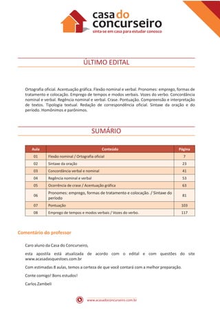 www.acasadoconcurseiro.com.br
ÚLTIMO EDITAL
Ortografia oficial. Acentuação gráfica. Flexão nominal e verbal. Pronomes: emprego, formas de
tratamento e colocação. Emprego de tempos e modos verbais. Vozes do verbo. Concordância
nominal e verbal. Regência nominal e verbal. Crase. Pontuação. Compreensão e interpretação
de textos. Tipologia textual. Redação de correspondência oficial. Sintaxe da oração e do
período. Homônimos e parônimos.
SUMÁRIO
Aula Conteúdo Página
01 Flexão nominal / Ortografia oficial 7
02 Sintaxe da oração 23
03 Concordância verbal e nominal 41
04 Regência nominal e verbal 53
05 Ocorrência de crase / Acentuação gráfica 63
06
Pronomes: emprego, formas de tratamento e colocação. / Sintaxe do
período
81
07 Pontuação 103
08 Emprego de tempos e modos verbais / Vozes do verbo. 117
Comentário do professor
Caro aluno da Casa do Concurseiro,
esta apostila está atualizada de acordo com o edital e com questões do site
www.acasadasquestoes.com.br
Com estimadas 8 aulas, temos a certeza de que você contará com a melhor preparação.
Conte comigo! Bons estudos!
Carlos Zambeli
 