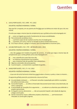 www.acasadoconcurseiro.com.br 57
1.	 (5351) PORTUGUÊS | FCC | MPE - PE | 2012
ASSUNTOS: REGÊNCIA NOMINAL E VERBAL
Seja qual for a resposta, em seu poema ele lhe dizia que sua beleza era maior do que a de uma
mortal.
O verbo que exige o mesmo tipo de complemento que o grifado acima está empregado em:
a)	 ... como um legado que provê o fundamento de nossas sensibilidades.
b)	 Poe certamente acreditava nisso...
c)	 ... a primeira capaz de dar à palavra escrita uma circulação geral...
d)	 ... a primeira, em suma, a tornar-se letrada no pleno sentido deste termo...
e)	 Eis aí duas culturas, a grega e a romana, que na Antiguidade se reuniram para...
2.	 (22148) PORTUGUÊS | FCC | TRT - 18ª REGIÃO (GO) | 2013
ASSUNTOS: REGÊNCIA NOMINAL E VERBAL
... elas não contam com modelos de gestão de carreira... O verbo que exige o mesmo tipo de
complemento que o verbo grifado acima está empregado em:
a)	 ... mas a planilha de custos fala mais alto.
b)	 ... as empresas rejuvenescem seus quadros.
c)	 ... que a empresa trate de questões mais substantivas...
d)	 Algumas conclusões são preocupantes.
e)	 A juniorização [...] compromete a qualidade da gestão...
3.	 (4630) PORTUGUÊS | FCC | TJ - RJ | 2012
ASSUNTOS: REGÊNCIA NOMINAL E VERBAL
... e que vem de certa harmonia misteriosa a que tendem o branco, o preto, o roxo e o moreno ...
O segmento grifado preenche corretamente a lacuna da frase:
a)	 As autoridades contavam ...... se fizessem consultas à população para definir os projetos
de melhoria de toda a área.
b)	 As transformações ...... se refere o historiador descaracterizaram toda a área destinada, de
início, a pesquisas.
c)	 A necessidade de inovações foi o argumento ...... se valeram os urbanistas para defender o
projeto apresentado.
d)	 A ninguém ocorreu demonstrar ...... não seria possível impedir a derrubada de algumas
antigas construções.
e)	 Seriam necessários novos e diferentes projetos urbanísticos, ...... permanecessem
intocadas as construções originais.
Questões
 