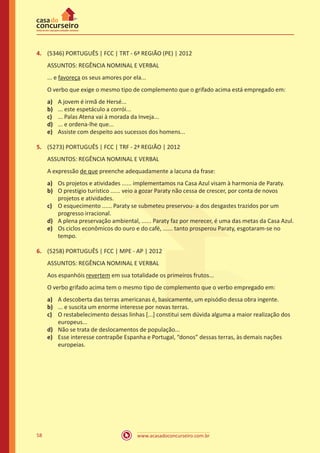 www.acasadoconcurseiro.com.br58
4.	 (5346) PORTUGUÊS | FCC | TRT - 6ª REGIÃO (PE) | 2012
ASSUNTOS: REGÊNCIA NOMINAL E VERBAL
... e favoreça os seus amores por ela...
O verbo que exige o mesmo tipo de complemento que o grifado acima está empregado em:
a)	 A jovem é irmã de Hersé...
b)	 ... este espetáculo a corrói...
c)	 ... Palas Atena vai à morada da Inveja...
d)	 ... e ordena-lhe que...
e)	 Assiste com despeito aos sucessos dos homens...
5.	 (5273) PORTUGUÊS | FCC | TRF - 2ª REGIÃO | 2012
ASSUNTOS: REGÊNCIA NOMINAL E VERBAL
A expressão de que preenche adequadamente a lacuna da frase:
a)	 Os projetos e atividades ...... implementamos na Casa Azul visam à harmonia de Paraty.
b)	 O prestígio turístico ...... veio a gozar Paraty não cessa de crescer, por conta de novos
projetos e atividades.
c)	 O esquecimento ...... Paraty se submeteu preservou- a dos desgastes trazidos por um
progresso irracional.
d)	 A plena preservação ambiental, ...... Paraty faz por merecer, é uma das metas da Casa Azul.
e)	 Os ciclos econômicos do ouro e do café, ...... tanto prosperou Paraty, esgotaram-se no
tempo.
6.	 (5258) PORTUGUÊS | FCC | MPE - AP | 2012
ASSUNTOS: REGÊNCIA NOMINAL E VERBAL
Aos espanhóis revertem em sua totalidade os primeiros frutos...
O verbo grifado acima tem o mesmo tipo de complemento que o verbo empregado em:
a)	 A descoberta das terras americanas é, basicamente, um episódio dessa obra ingente.
b)	 ... e suscita um enorme interesse por novas terras.
c)	 O restabelecimento dessas linhas [...] constitui sem dúvida alguma a maior realização dos
europeus...
d)	 Não se trata de deslocamentos de população...
e)	 Esse interesse contrapõe Espanha e Portugal, “donos” dessas terras, às demais nações
europeias.
 