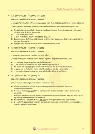 www.acasadoconcurseiro.com.br
TRE/RS – Português – Prof. Carlos Zambeli
59
7.	 (5257) PORTUGUÊS | FCC | MPE - AP | 2012
ASSUNTOS: REGÊNCIA NOMINAL E VERBAL
... Amapá, Roraima, Pará e Amazonas possuem mais da metade de seu território nessa categoria.
O verbo grifado acima tem o mesmo tipo de complemento que o verbo empregado em:
a)	 Terras indígenas e unidades de conservação contribuem de modo quase parelho para o
número total de áreas protegidas...
b)	 ... cujo nome já diz tudo...
c)	 ... esse número no mesmo período foi de 2,1%.
d)	 Quase metade da Amazônia brasileira pertence hoje à categoria de área protegida por lei
contra a devastação ...
e)	 É pouco mais do que um quarto de todas as terras do Brasil.
8.	 (5375) PORTUGUÊS | FCC | TRE - SP | 2012
ASSUNTOS: REGÊNCIA NOMINAL E VERBAL
... procurava incorporar à escrita o ritmo da fala...
O verbo empregado no texto com a mesma regência do grifado acima está em:
a)	 ... consagrar literariamente o vocabulário usual.
b)	 ... dar estado de literatura aos fatos da civilização moderna.
c)	 No Brasil, ele significou principalmente libertação dos modelos acadêmicos...
d)	 ... que a sua contribuição maior foi a liberdade de criação e expressão.
e)	 ... os modernistas promoveram uma valorização diferente do léxico...
9.	 (4637) PORTUGUÊS | FCC | INSS | 2012
ASSUNTOS: REGÊNCIA NOMINAL E VERBAL
Está adequado o emprego do elemento sublinhado em:
a)	 Mahler, compositor a quem as gerações seguintes fizeram justiça, foi muito
incompreendido em vida.
b)	 A obra de Mahler, na qual tantos manifestaram incompreensão, acabou marcando o
século XX.
c)	 Visitando Steinbach, aonde Mahler tanto se inspirou musicalmente, o turista reconhecerá
a paz de que se beneficiou o compositor.
d)	 Mahler amava a paz da natureza, em cuja se valeu para concentrar-se e compor.
e)	 O século XX, ao qual sobressaíram grandes compositores, como Mahler, foi marcado por
criações bastante polêmicas.
 
