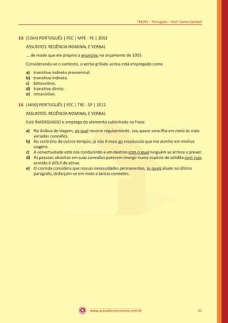 www.acasadoconcurseiro.com.br
TRE/RS – Português – Prof. Carlos Zambeli
61
13.	(5264) PORTUGUÊS | FCC | MPE - PE | 2012
ASSUNTOS: REGÊNCIA NOMINAL E VERBAL
... de modo que ele próprio o anunciou no orçamento de 1925.
Considerando-se o contexto, o verbo grifado acima está empregado como
a)	 transitivo indireto pronominal.
b)	 transitivo indireto.
c)	 bitransitivo.
d)	 transitivo direto.
e)	 intransitivo.
14.	(4650) PORTUGUÊS | FCC | TRE - SP | 2012
ASSUNTOS: REGÊNCIA NOMINAL E VERBAL
Está INADEQUADO o emprego do elemento sublinhado na frase:
a)	 No ônibus de viagem, ao qual recorro regularmente, sou quase uma ilha em meio às mais
variadas conexões.
b)	 Ao contrário de outros tempos, já não é mais ao crepúsculo que me atenho em minhas
viagens.
c)	 A conectividade está nos conduzindo a um destino com o qual ninguém se arrisca a prever.
d)	 As pessoas absortas em suas conexões parecem imergir numa espécie de solidão com cujo
sentido é difícil de atinar.
e)	 O cronista considera que nossas necessidades permanentes, às quais alude no último
parágrafo, disfarçam-se em meio a tantas conexões.
 