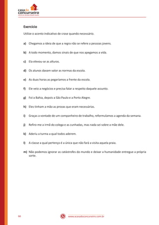 www.acasadoconcurseiro.com.br66
Exercício
Utilize o acento indicativo de crase quando necessário.
a)	 Chegamos a ideia de que a regra não se refere a pessoas jovens.
b)	 A todo momento, damos sinais de que nos apegamos a vida.
c)	 Ela elevou-se as alturas.
d)	 Os alunos davam valor as normas da escola.
e)	 As duas horas as pegaríamos a frente da escola.
f)	 Ele veio a negócios e precisa falar a respeito daquele assunto.
g)	 Foi a Bahia, depois a São Paulo e a Porto Alegre.
h)	 Eles tinham a mão as provas que eram necessárias.
i)	 Graças a vontade de um companheiro de trabalho, reformulamos a agenda da semana.
j)	 Refiro-me a irmã do colega e as cunhadas, mas nada sei sobre a mãe dele.
k)	 Aderiu a turma a qual todos aderem.
l)	 A classe a qual pertenço é a única que não fará a visita aquela praia.
m)	 Não podemos ignorar as catástrofes do mundo e deixar a humanidade entregue a própria
sorte.
 