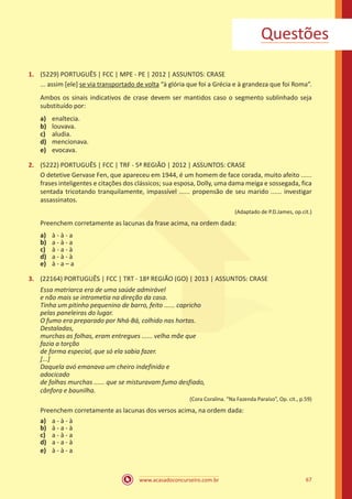 www.acasadoconcurseiro.com.br 67
1.	 (5229) PORTUGUÊS | FCC | MPE - PE | 2012 | ASSUNTOS: CRASE
... assim [ele] se via transportado de volta “à glória que foi a Grécia e à grandeza que foi Roma”.
Ambos os sinais indicativos de crase devem ser mantidos caso o segmento sublinhado seja
substituído por:
a)	 enaltecia.
b)	 louvava.
c)	 aludia.
d)	 mencionava.
e)	 evocava.
2.	 (5222) PORTUGUÊS | FCC | TRF - 5ª REGIÃO | 2012 | ASSUNTOS: CRASE
O detetive Gervase Fen, que apareceu em 1944, é um homem de face corada, muito afeito ......
frases inteligentes e citações dos clássicos; sua esposa, Dolly, uma dama meiga e sossegada, fica
sentada tricotando tranquilamente, impassível ...... propensão de seu marido ...... investigar
assassinatos.
(Adaptado de P.D.James, op.cit.)
Preenchem corretamente as lacunas da frase acima, na ordem dada:
a)	 à - à - a
b)	 a - à - a
c)	 à - a - à
d)	 a - à - à
e)	 à - a – a
3.	 (22164) PORTUGUÊS | FCC | TRT - 18ª REGIÃO (GO) | 2013 | ASSUNTOS: CRASE
Essa matriarca era de uma saúde admirável
e não mais se intrometia na direção da casa.
Tinha um pitinho pequenino de barro, feito ...... capricho
pelas paneleiras do lugar.
O fumo era preparado por Nhá-Bá, colhido nas hortas.
Destaladas,
murchas as folhas, eram entregues ...... velha mãe que
fazia a torção
de forma especial, que só ela sabia fazer.
[...]
Daquela avó emanava um cheiro indefinido e
adocicado
de folhas murchas ...... que se misturavam fumo desfiado,
cânfora e baunilha.
(Cora Coralina. “Na Fazenda Paraíso”, Op. cit., p.59)
Preenchem corretamente as lacunas dos versos acima, na ordem dada:
a)	 a - à - à
b)	 à - a - à
c)	 a - à - a
d)	 a - a - à
e)	 à - à - a
Questões
 