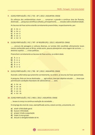 www.acasadoconcurseiro.com.br
TRE/RS – Português – Prof. Carlos Zambeli
69
7.	 (5245) PORTUGUÊS | FCC | TCE - AP | 2012 | ASSUNTOS: CRASE
Os esforços dos ambientalistas visam ...... conservar a grande e contínua área de floresta,
destinada.....pesquisascientíficasvoltadas,principalmente,......estudossobreabiodiversidade.
As lacunas da frase acima estarão corretamente preenchidas, respectivamente, por:
a)	 à - às - a
b)	 a - às - a
c)	 à - as - à
d)	 à - as - a
e)	 a - às – à
8.	 (5228) PORTUGUÊS | FCC | TRT - 6ª REGIÃO (PE) | 2012 | ASSUNTOS: CRASE
...... procura de paisagens e culturas diversas, os turistas têm escolhido ultimamente locais
menos conhecidos para as férias; ainda assim, poucos planejariam uma viagem de turismo ......
destinos sujeitos ...... crises políticas.
Preenchem corretamente as lacunas da frase acima, na ordem dada:
a)	 À - à - a
b)	 A - à - a
c)	 A - a - à
d)	 À - a - a
e)	 À - à – à
9.	 (5231) PORTUGUÊS | FCC | TRE - SP | 2012 | ASSUNTOS: CRASE
Assinale a alternativa que preenche corretamente, na ordem, as lacunas da frase apresentada.
A pesquisa, feita em terras destinadas ...... agricultura, teve por objetivo estudar ...... áreas que
permitissem condições favoráveis de sobrevivência ...... aves.
a)	 à - às - as
b)	 à - as - as
c)	 à - as - às
d)	 a - as - as
e)	 a - às – às
10.	(5240) PORTUGUÊS | FCC | INSS | 2012 | ASSUNTOS: CRASE
... levava à crença na contínua evolução da sociedade ...
O emprego do sinal de crase, exemplificado acima, estará correto, unicamente, em
a)	 aludir à felicidade geral.
b)	 buscar à felicidade.
c)	 propor à toda a população
d)	 impor à esse grupo.
e)	 discutir à obrigatoriedade da lei.
 