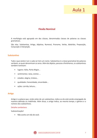 www.acasadoconcurseiro.com.br 7
Flexão Nominal
A morfologia está agrupada em dez classes, denominadas classes de palavras ou classes
gramaticais.
São elas: Substantivo, Artigo, Adjetivo, Numeral, Pronome, Verbo, Advérbio, Preposição,
Conjunção e Interjeição.
Substantivo
Tudo o que existe é ser e cada ser tem um nome. Substantivo é a classe gramatical de palavras
variáveis, as quais denominam os seres. Além de objetos, pessoas e fenômenos, os substantivos
também nomeiam:
•• lugares: Itália, Porto Alegre...
•• sentimentos: raiva, ciúmes ...
•• estados: alegria, tristeza...
•• qualidades: honestidade, sinceridade...
•• ações: corrida, leitura...
Artigo
Artigo é a palavra que, vindo antes de um substantivo, indica se ele está sendo empregado de
maneira definida ou indefinida. Além disso, o artigo indica, ao mesmo tempo, o gênero e o
número dos substantivos.
Detalhe zambeliano
Substantivação!
•• Não aceito um não de você.
Aula 1
 