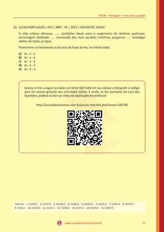 www.acasadoconcurseiro.com.br
TRE/RS – Português – Prof. Carlos Zambeli
71
15.	(5230) PORTUGUÊS | FCC | MPE - PE | 2012 | ASSUNTOS: CRASE
A vida urbana ofereceu ...... condições ideais para o surgimento do detetive particular,
personagem dedicado ...... elucidação dos mais variados mistérios, propenso ...... investigar
delitos de todos os tipos.
Preenchem corretamente as lacunas da frase acima, na ordem dada:
a)	 as - à - a
b)	 às - a - à
c)	 as - a - à
d)	 as - à - à
e)	 às - à – a
Acesse o link a seguir ou baixe um leitor QR Code em seu celular e fotografe o código
para ter acesso gratuito aos simulados online. E ainda, se for assinante da Casa das
Questões, poderá assistir ao vídeo da explicação do professor.
http://acasadasquestoes.com.br/prova-imprimir.php?prova=100196
Gabarito: 1. (5229) C 2. (5222) B 3. (22164) C 4. (5246) B 5. (26307) E 6. (5223) A 7. (5245) B 8. (5228) D
9. (5231) C 10. (5240) A 11. (5241) C 12. (5238) A 13. (5237) C 14. (5247) E 15. (5230) A
 