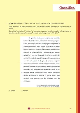 www.acasadoconcurseiro.com.br 75
1.	 (5144) PORTUGUÊS – CESPE – MPE – PI – 2012 – ASSUNTO: ACENTUAÇÃO GRÁFICA
Com referência às ideias do texto acima e às estruturas nele empregadas, julgue os itens a
seguir.
Os verbos “comunicar”, “ensinar” e “comandar”, quando complementados pelo pronome a,
acentuam-se da mesma forma que “constatá-las”, “designá-las” e “elevá-las”.
( ) Certo		 ( ) Errado
Questões
 