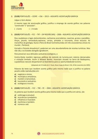 www.acasadoconcurseiro.com.br76
2.	 (5130) PORTUGUÊS – CESPE – CNJ – 2013 – ASSUNTO: ACENTUAÇÃO GRÁFICA
Julgue o item abaixo:
A mesma regra de acentuação gráfica, justifica o emprego de acento gráfico nas palavras
“construída” e “possíveis”.
( ) Certo		 ( ) Errado
3.	 (5319) PORTUGUÊS – FCC – TRT – 24ª REGIÃO (MS) – 2006 – ASSUNTO: ACENTUAÇÃO GRÁFICA
Rios caudalosos e lagos deslumbrantes, cachoeiras ecorredeiras, cavernas, grutas e paredões.
Onças, jacarés, tamanduás,capivaras, cervos, pintados e tucunarés, emas etuiuiús. As
maravilhas da geologia, fauna e flora do Brasil Centralreunidas em três ecossistemas únicos no
mundo – Pantanal,
Cerrado e Floresta Amazônica?, poderiam ser uma abundantefonte de receitas turísticas. Mas
não são, e os Estados daregião agradecem.
Para preservar seus delicados santuários ecológicos, o
Centro-Oeste mantém rigorosas políticas de controle do turismo,com roteiros demarcados
e visitação limitada. Assim é feitoem Bonito, município situado na Serra da Bodoquena,
cujasbelezas naturais despertaram os fazendeiros para as oportunidadesdo turismo.
(Adaptado de O Estado de S. Paulo, Novo mapa do Brasil, H16, 20 de novembro de 2005)
Palavras do texto que recebem acento gráfico pela mesma razão que o justifica na palavra
jacarés estão reproduzidas em:
a)	 negócios e únicos.
b)	 município e amazônica.
c)	 mantém e tamanduás.
d)	 tucunarés e santuários.
e)	 ecológicos e tuiuiús.
4.	 (5320) PORTUGUÊS – FCC – TRE – PE – 2004 – ASSUNTO: ACENTUAÇÃO GRÁFICA
As palavras que recebem acento gráfico pela mesma razão que o justifica em vários, são
a)	 estômago e provável.
b)	 ocorrência e predatório.
c)	 influência e insaciável.
d)	 marítimas e também.
e)	 número e até.
 