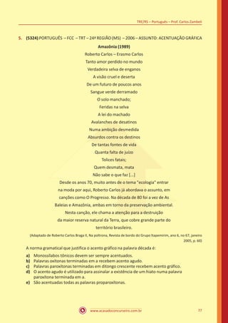 www.acasadoconcurseiro.com.br
TRE/RS – Português – Prof. Carlos Zambeli
77
5.	 (5324) PORTUGUÊS – FCC – TRT – 24ª REGIÃO (MS) – 2006 – ASSUNTO: ACENTUAÇÃO GRÁFICA
Amazônia (1989)
Roberto Carlos – Erasmo Carlos
Tanto amor perdido no mundo
Verdadeira selva de enganos
A visão cruel e deserta
De um futuro de poucos anos
Sangue verde derramado
O solo manchado;
Feridas na selva
A lei do machado
Avalanches de desatinos
Numa ambição desmedida
Absurdos contra os destinos
De tantas fontes de vida
Quanta falta de juízo
Tolices fatais;
Quem desmata, mata
Não sabe o que faz [...]
Desde os anos 70, muito antes de o tema "ecologia" entrar
na moda por aqui, Roberto Carlos já abordava o assunto, em
canções como O Progresso. Na década de 80 foi a vez de As
Baleias e Amazônia, ambas em torno da preservação ambiental.
Nesta canção, ele chama a atenção para a destruição
da maior reserva natural da Terra, que cobre grande parte do
território brasileiro.
(Adaptado de Roberto Carlos Braga II, Na poltrona, Revista de bordo do Grupo Itapemirim, ano 6, no 67, janeiro
2005, p. 60)
A norma gramatical que justifica o acento gráfico na palavra década é:
a)	 Monossílabos tônicos devem ser sempre acentuados.
b)	 Palavras oxítonas terminadas em a recebem acento agudo.
c)	 Palavras paroxítonas terminadas em ditongo crescente recebem acento gráfico.
d)	 O acento agudo é utilizado para assinalar a existência de um hiato numa palavra
paroxítona terminada em a.
e)	 São acentuadas todas as palavras proparoxítonas.
 