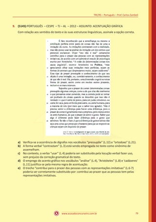 www.acasadoconcurseiro.com.br
TRE/RS – Português – Prof. Carlos Zambeli
79
9.	 (5145) PORTUGUÊS – CESPE – TJ – AL – 2012 – ASSUNTO: ACENTUAÇÃO GRÁFICA
Com relação aos sentidos do texto e às suas estruturas linguísticas, assinale a opção correta.
a)	 Verifica-se a ocorrência de dígrafos nos vocábulos “pressupõe” (L.12) e “ortodoxo” (L.21).
b)	 A forma verbal “contrastam” (L.3) está sendo empregada no texto como sinônimo de
assemelham.
c)	 No contexto, o verbo “usar” (L.4) poderia ser substituído pela locução verbal fazer uso,
sem prejuízo da correção gramatical do texto.
d)	 O emprego do acento gráfico nos vocábulos “análise” (L.4), “Aristóteles” (L.8) e ‘cadáveres’
(L.11) justifica-se pela mesma regra de acentuação.
e)	 O trecho “contribui para o prazer das pessoas com as representações imitativas” (L.6-7)
poderia ser corretamente substituído por: contribui ao prazer que as pessoas tem pelas
representações imitativas.
 