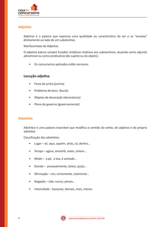 www.acasadoconcurseiro.com.br8
Adjetivo
Adjetivo é a palavra que expressa uma qualidade ou característica do ser e se "encaixa"
diretamente ao lado de um substantivo.
Morfossintaxe do Adjetivo:
O adjetivo exerce sempre funções sintáticas relativas aos substantivos, atuando como adjunto
adnominal ou como predicativo (do sujeito ou do objeto).
•• Os concurseiros aplicados estão nervosos.
Locução adjetiva
•• Festa de junho (junina)
•• Problema de boca (bucal)
•• Objetos de decoração (decorativos)
•• Plano do governo (governamental)
Advérbio
Advérbio é uma palavra invariável que modifica o sentido do verbo, do adjetivo e do próprio
advérbio.
Classificação dos advérbios:
•• Lugar – ali, aqui, aquém, atrás, cá, dentro...
•• Tempo – agora, amanhã, antes, ontem...
•• Modo – a pé, à toa, à vontade...
•• Dúvida – provavelmente, talvez, quiçá...
•• Afirmação – sim, certamente, realmente...
•• Negação – não, nunca, jamais...
•• Intensidade - bastante, demais, mais, menos
 