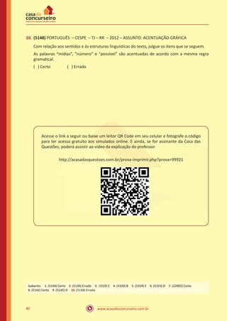 www.acasadoconcurseiro.com.br80
10.	(5148) PORTUGUÊS – CESPE – TJ – RR – 2012 – ASSUNTO: ACENTUAÇÃO GRÁFICA
Com relação aos sentidos e às estruturas linguísticas do texto, julgue os itens que se seguem.
As palavras “mídias”, “número” e “possível” são acentuadas de acordo com a mesma regra
gramatical.
( ) Certo		 ( ) Errado
Acesse o link a seguir ou baixe um leitor QR Code em seu celular e fotografe o código
para ter acesso gratuito aos simulados online. E ainda, se for assinante da Casa das
Questões, poderá assistir ao vídeo da explicação do professor.
http://acasadasquestoes.com.br/prova-imprimir.php?prova=99921
Gabarito: 1. (5144) Certo 2. (5130) Errado 3. (5319) C 4. (5320) B 5. (5324) E 6. (5323) D 7. (22002) Certo 
8. (5142) Certo 9. (5145) D 10. (5148) Errado
 