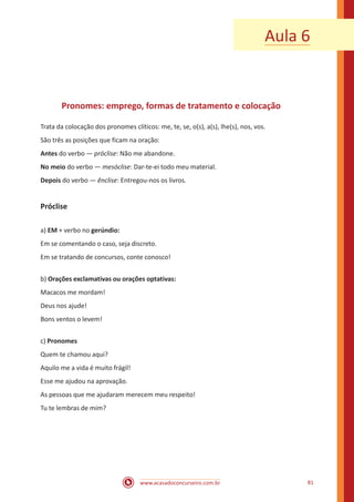 www.acasadoconcurseiro.com.br 81
Aula 6
Pronomes: emprego, formas de tratamento e colocação
Trata da colocação dos pronomes clíticos: me, te, se, o(s), a(s), lhe(s), nos, vos.
São três as posições que ficam na oração:
Antes do verbo — próclise: Não me abandone.
No meio do verbo — mesóclise: Dar-te-ei todo meu material.
Depois do verbo — ênclise: Entregou-nos os livros.
Próclise
a) EM + verbo no gerúndio:
Em se comentando o caso, seja discreto.
Em se tratando de concursos, conte conosco!
b) Orações exclamativas ou orações optativas:
Macacos me mordam!
Deus nos ajude!
Bons ventos o levem!
c) Pronomes
Quem te chamou aqui?
Aquilo me a vida é muito frágil!
Esse me ajudou na aprovação.
As pessoas que me ajudaram merecem meu respeito!
Tu te lembras de mim?
 