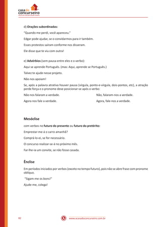 www.acasadoconcurseiro.com.br82
d) Orações subordinadas:
“Quando me perdi, você apareceu.”
Edgar pode ajudar, se o convidarmos para ir também.
Esses protestos saíram conforme nos disseram.
Ele disse que te viu com outra!
e) Advérbios (sem pausa entre eles e o verbo):
Aqui se aprende Português. (mas: Aqui, aprende se Português.)
Talvez te ajude nesse projeto.
Não nos apoiam!
Se, após a palavra atrativa houver pausa (vírgula, ponto-e-vírgula, dois-pontos, etc), a atração
perde força e o pronome deve posicionar-se após o verbo:
Não nos falaram a verdade. 				 Não, falaram-nos a verdade.
Agora nos fale a verdade. 				 Agora, fale-nos a verdade.
Mesóclise
com verbos no futuro do presente ou futuro do pretérito:
Emprestar-me-á o carro amanhã?
Comprá-lo-ei, se for necessário.
O concurso realizar-se-á no próximo mês.
Far-lhe-ia um convite, se não fosse casada.
Ênclise
Em períodos iniciados por verbos (exceto no tempo futuro), pois não se abre frase com pronome
oblíquo.
“Sigam-me os bons!”
Ajude-me, colega!
 