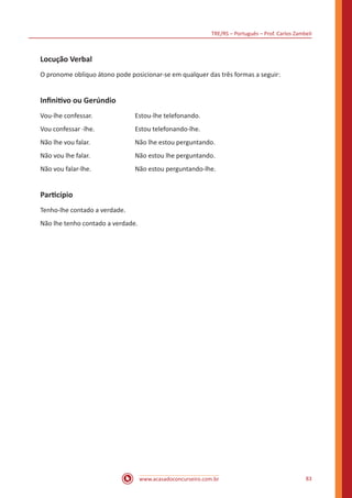 TRE/RS – Português – Prof. Carlos Zambeli
www.acasadoconcurseiro.com.br 83
Locução Verbal
O pronome oblíquo átono pode posicionar-se em qualquer das três formas a seguir:
Infinitivo ou Gerúndio
Vou-lhe confessar. 		 Estou-lhe telefonando.
Vou confessar -lhe. 		 Estou telefonando-lhe.
Não lhe vou falar. 		 Não lhe estou perguntando.
Não vou lhe falar. 			 Não estou lhe perguntando.
Não vou falar-lhe. 		 Não estou perguntando-lhe.
Particípio
Tenho-lhe contado a verdade.
Não lhe tenho contado a verdade.
 