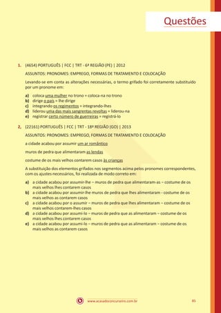 www.acasadoconcurseiro.com.br 85
Questões
1.	 (4654) PORTUGUÊS | FCC | TRT - 6ª REGIÃO (PE) | 2012
ASSUNTOS: PRONOMES: EMPREGO, FORMAS DE TRATAMENTO E COLOCAÇÃO
Levando-se em conta as alterações necessárias, o termo grifado foi corretamente substituído
por um pronome em:
a)	 coloca uma mulher no trono = coloca-na no trono
b)	 dirige o país = lhe dirige
c)	 integrando os regimentos = integrando-lhes
d)	 liderou uma das mais sangrentas revoltas = liderou-na
e)	 registrar certo número de guerreiras = registrá-lo
2,	 (22161) PORTUGUÊS | FCC | TRT - 18ª REGIÃO (GO) | 2013
ASSUNTOS: PRONOMES: EMPREGO, FORMAS DE TRATAMENTO E COLOCAÇÃO
a cidade acabou por assumir um ar romântico
muros de pedra que alimentaram as lendas
costume de os mais velhos contarem casos às crianças
A substituição dos elementos grifados nos segmentos acima pelos pronomes correspondentes,
com os ajustes necessários, foi realizada de modo correto em:
a)	 a cidade acabou por assumir-lhe − muros de pedra que alimentaram-as − costume de os
mais velhos lhes contarem casos
b)	 a cidade acabou por assumir-lhe muros de pedra que lhes alimentaram - costume de os
mais velhos as contarem casos
c)	 a cidade acabou por o assumir − muros de pedra que lhes alimentaram − costume de os
mais velhos contarem-lhes casos
d)	 a cidade acabou por assumi-lo − muros de pedra que as alimentaram − costume de os
mais velhos lhes contarem casos
e)	 a cidade acabou por assumi-lo − muros de pedra que as alimentaram − costume de os
mais velhos as contarem casos
 