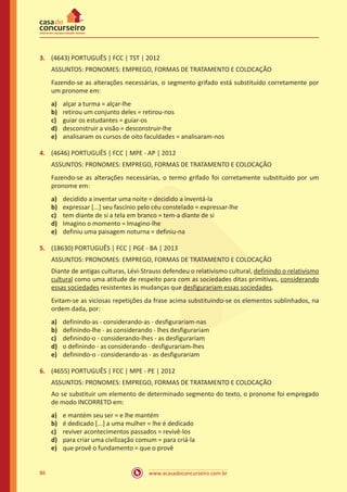 www.acasadoconcurseiro.com.br86
3.	 (4643) PORTUGUÊS | FCC | TST | 2012
ASSUNTOS: PRONOMES: EMPREGO, FORMAS DE TRATAMENTO E COLOCAÇÃO
Fazendo-se as alterações necessárias, o segmento grifado está substituído corretamente por
um pronome em:
a)	 alçar a turma = alçar-lhe
b)	 retirou um conjunto deles = retirou-nos
c)	 guiar os estudantes = guiar-os
d)	 desconstruir a visão = desconstruir-lhe
e)	 analisaram os cursos de oito faculdades = analisaram-nos
4.	 (4646) PORTUGUÊS | FCC | MPE - AP | 2012
ASSUNTOS: PRONOMES: EMPREGO, FORMAS DE TRATAMENTO E COLOCAÇÃO
Fazendo-se as alterações necessárias, o termo grifado foi corretamente substituído por um
pronome em:
a)	 decidido a inventar uma noite = decidido a inventá-la
b)	 expressar [...] seu fascínio pelo céu constelado = expressar-lhe
c)	 tem diante de si a tela em branco = tem-a diante de si
d)	 Imagino o momento = Imagino-lhe
e)	 definiu uma paisagem noturna = definiu-na
5.	 (18630) PORTUGUÊS | FCC | PGE - BA | 2013
ASSUNTOS: PRONOMES: EMPREGO, FORMAS DE TRATAMENTO E COLOCAÇÃO
Diante de antigas culturas, Lévi-Strauss defendeu o relativismo cultural, definindo o relativismo
cultural como uma atitude de respeito para com as sociedades ditas primitivas, considerando
essas sociedades resistentes às mudanças que desfigurariam essas sociedades.
Evitam-se as viciosas repetições da frase acima substituindo-se os elementos sublinhados, na
ordem dada, por:
a)	 definindo-as - considerando-as - desfigurariam-nas
b)	 definindo-lhe - as considerando - lhes desfigurariam
c)	 definindo-o - considerando-lhes - as desfigurariam
d)	 o definindo - as considerando - desfigurariam-lhes
e)	 definindo-o - considerando-as - as desfigurariam
6.	 (4655) PORTUGUÊS | FCC | MPE - PE | 2012
ASSUNTOS: PRONOMES: EMPREGO, FORMAS DE TRATAMENTO E COLOCAÇÃO
Ao se substituir um elemento de determinado segmento do texto, o pronome foi empregado
de modo INCORRETO em:
a)	 e mantém seu ser = e lhe mantém
b)	 é dedicado [...] a uma mulher = lhe é dedicado
c)	 reviver acontecimentos passados = revivê-los
d)	 para criar uma civilização comum = para criá-la
e)	 que provê o fundamento = que o provê
 