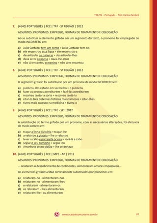 www.acasadoconcurseiro.com.br
TRE/RS – Português – Prof. Carlos Zambeli
87
7.	 (4640) PORTUGUÊS | FCC | TRF - 5ª REGIÃO | 2012
ASSUNTOS: PRONOMES: EMPREGO, FORMAS DE TRATAMENTO E COLOCAÇÃO
Ao se substituir o elemento grifado em um segmento do texto, o pronome foi empregado de
modo INCORRETO em:
a)	 Julio Cortázar tem um conto = Julio Cortázar tem-no
b)	 ele encontrou esta frase = ele encontrou-a
c)	 desarticular as palavras = desarticular-lhes
d)	 dava arroz à raposa = dava-lhe arroz
e)	 não só encantou o menino = não só o encantou
8.	 (4641) PORTUGUÊS | FCC | TRF - 5ª REGIÃO | 2012
ASSUNTOS: PRONOMES: EMPREGO, FORMAS DE TRATAMENTO E COLOCAÇÃO
O segmento grifado foi substituído por um pronome de modo INCORRETO em:
a)	 publicou Um estudo em vermelho = o publicou
b)	 fazer as pessoas acreditarem = fazê-las acreditarem
c)	 resolveu tentar a sorte = resolveu tentá-la
d)	 citar os três detetives fictícios mais famosos = citar- lhes
e)	 tivera mais sucesso na medicina = tivera-o
9.	 (4660) PORTUGUÊS | FCC | TRE - SP | 2012
ASSUNTOS: PRONOMES: EMPREGO, FORMAS DE TRATAMENTO E COLOCAÇÃO
A substituição do termo grifado por um pronome, com as necessárias alterações, foi efetuada
de modo correto em:
a)	 traçar a linha divisória = traçar-lhe
b)	 arrebatou a plateia = lhe arrebatou
c)	 levar a cabo essa tarefa ociosa = levá-la a cabo
d)	 segue o seu caminho = segue-no
e)	 Arranhava o seu violão = lhe arranhava
10.	(4645) PORTUGUÊS | FCC | MPE - AP | 2012
ASSUNTOS: PRONOMES: EMPREGO, FORMAS DE TRATAMENTO E COLOCAÇÃO
... relataram o descobrimento de continentes, alimentaram amores impossíveis...
Os elementos grifados estão corretamente substituídos por pronomes em:
a)	 relataram-no - alimentaram-nos
b)	 relataram-no - alimentaram-lhes
c)	 o relataram - alimentaram-os
d)	 os relataram - lhes alimentaram
e)	 relataram-lhe - os alimentaram
 