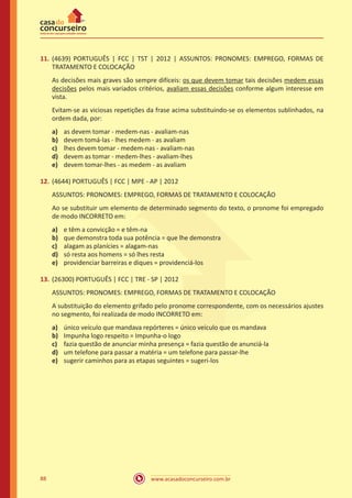 www.acasadoconcurseiro.com.br88
11.	(4639) PORTUGUÊS | FCC | TST | 2012 | ASSUNTOS: PRONOMES: EMPREGO, FORMAS DE
TRATAMENTO E COLOCAÇÃO
As decisões mais graves são sempre difíceis: os que devem tomar tais decisões medem essas
decisões pelos mais variados critérios, avaliam essas decisões conforme algum interesse em
vista.
Evitam-se as viciosas repetições da frase acima substituindo-se os elementos sublinhados, na
ordem dada, por:
a)	 as devem tomar - medem-nas - avaliam-nas
b)	 devem tomá-las - lhes medem - as avaliam
c)	 lhes devem tomar - medem-nas - avaliam-nas
d)	 devem as tomar - medem-lhes - avaliam-lhes
e)	 devem tomar-lhes - as medem - as avaliam
12.	(4644) PORTUGUÊS | FCC | MPE - AP | 2012
ASSUNTOS: PRONOMES: EMPREGO, FORMAS DE TRATAMENTO E COLOCAÇÃO
Ao se substituir um elemento de determinado segmento do texto, o pronome foi empregado
de modo INCORRETO em:
a)	 e têm a convicção = e têm-na
b)	 que demonstra toda sua potência = que lhe demonstra
c)	 alagam as planícies = alagam-nas
d)	 só resta aos homens = só lhes resta
e)	 providenciar barreiras e diques = providenciá-los
13.	(26300) PORTUGUÊS | FCC | TRE - SP | 2012
ASSUNTOS: PRONOMES: EMPREGO, FORMAS DE TRATAMENTO E COLOCAÇÃO
A substituição do elemento grifado pelo pronome correspondente, com os necessários ajustes
no segmento, foi realizada de modo INCORRETO em:
a)	 único veículo que mandava repórteres = único veículo que os mandava
b)	 Impunha logo respeito = Impunha-o logo
c)	 fazia questão de anunciar minha presença = fazia questão de anunciá-la
d)	 um telefone para passar a matéria = um telefone para passar-lhe
e)	 sugerir caminhos para as etapas seguintes = sugeri-los
 