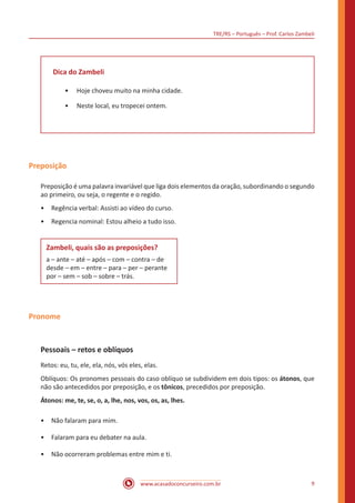 TRE/RS – Português – Prof. Carlos Zambeli
www.acasadoconcurseiro.com.br 9
Dica do Zambeli
•• Hoje choveu muito na minha cidade.
•• Neste local, eu tropecei ontem.
Preposição
Preposição é uma palavra invariável que liga dois elementos da oração, subordinando o segundo
ao primeiro, ou seja, o regente e o regido.
•	 Regência verbal: Assisti ao vídeo do curso.
•	 Regencia nominal: Estou alheio a tudo isso.
Zambeli, quais são as preposições?
a – ante – até – após – com – contra – de
desde – em – entre – para – per – perante
por – sem – sob – sobre – trás.
Pronome
Pessoais – retos e oblíquos
Retos: eu, tu, ele, ela, nós, vós eles, elas.
Oblíquos: Os pronomes pessoais do caso oblíquo se subdividem em dois tipos: os átonos, que
não são antecedidos por preposição, e os tônicos, precedidos por preposição.
Átonos: me, te, se, o, a, lhe, nos, vos, os, as, lhes.
•	 Não falaram para mim.
•	 Falaram para eu debater na aula.
•	 Não ocorreram problemas entre mim e ti.
 