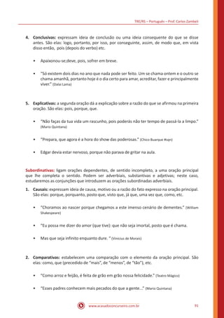 TRE/RS – Português – Prof. Carlos Zambeli
www.acasadoconcurseiro.com.br 91
4.	 Conclusivas: expressam ideia de conclusão ou uma ideia consequente do que se disse
antes. São elas: logo, portanto, por isso, por conseguinte, assim, de modo que, em vista
disso então, pois (depois do verbo) etc.
•• Apaixonou-se;deve, pois, sofrer em breve.
•• “Só existem dois dias no ano que nada pode ser feito. Um se chama ontem e o outro se
chama amanhã, portanto hoje é o dia certo para amar, acreditar, fazer e principalmente
viver.” (Dalai Lama)
5.	 Explicativas: a segunda oração dá a explicação sobre a razão do que se afirmou na primeira
oração. São elas: pois, porque, que.
•• “Não faças da tua vida um rascunho, pois poderás não ter tempo de passá-la a limpo.”
(Mario Quintana)
•• “Prepara, que agora é a hora do show das poderosas.” (Chico Buarque #sqn)
•• Edgar devia estar nervoso, porque não parava de gritar na aula.
Subordinativas: ligam orações dependentes, de sentido incompleto, a uma oração principal
que lhe completa o sentido. Podem ser adverbiais, substantivas e adjetivas; neste caso,
estudaremos as conjunções que introduzem as orações subordinadas adverbiais.
1.	 Causais: expressam ideia de causa, motivo ou a razão do fato expresso na oração principal.
São elas: porque, porquanto, posto que, visto que, já que, uma vez que, como, etc.
•• “Choramos ao nascer porque chegamos a este imenso cenário de dementes.” (William
Shakespeare)
•• “Eu possa me dizer do amor (que tive): que não seja imortal, posto que é chama.
•• Mas que seja infinito enquanto dure. “ (Vinicius de Morais)
2.	 Comparativas: estabelecem uma comparação com o elemento da oração principal. São
elas: como, que (precedido de “mais”, de “menos”, de “tão”), etc.
•• “Como arroz e feijão, é feita de grão em grão nossa felicidade.” (Teatro Mágico)
•• “Esses padres conhecem mais pecados do que a gente...” (Mario Quintana)
 