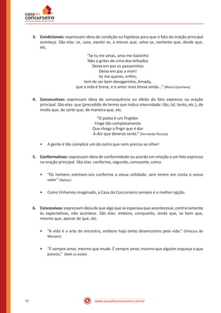www.acasadoconcurseiro.com.br92
3.	 Condicionais: expressam ideia de condição ou hipótese para que o fato da oração principal
aconteça. São elas: se, caso, exceto se, a menos que, salvo se, contanto que, desde que,
etc.
“Se tu me amas, ama-me baixinho
Não o grites de cima dos telhados
Deixa em paz os passarinhos
Deixa em paz a mim!
Se me queres, enfim,
tem de ser bem devagarinho, Amada,
que a vida é breve, e o amor mais breve ainda...” (Mario Quintana)
4.	 Consecutivas: expressam ideia de consequência ou efeito do fato expresso na oração
principal. São elas: que (precedido de termo que indica intensidade: tão, tal, tanto, etc.), de
modo que, de sorte que, de maneira que, etc.
“O poeta é um fingidor.
Finge tão completamente
Que chega a fingir que é dor
A dor que deveras sente.” (Fernando Pessoa)
•• A gente é tão cúmplice um do outro que nem precisa se olhar!
5.	 Conformativas: expressam ideia de conformidade ou acordo em relação a um fato expresso
na oração principal. São elas: conforme, segundo, consoante, como.
•• “Os homens estimam-vos conforme a vossa utilidade, sem terem em conta o vosso
valor” (Balzac)
•• Como tínhamos imaginado, a Casa do Concurseiro sempre é a melhor opção.
6.	 Concessivas: expressam ideia de que algo que se esperava que acontecesse, contrariamente
às expectativas, não acontece. São elas: embora, conquanto, ainda que, se bem que,
mesmo que, apesar de que, etc.
•• “A vida é a arte do encontro, embora haja tanto desencontro pela vida.” (Vinicius de
Moraes)
•• “É sempre amor, mesmo que mude. É sempre amor, mesmo que alguém esqueça o que
passou.” (Bidê ou balde)
 