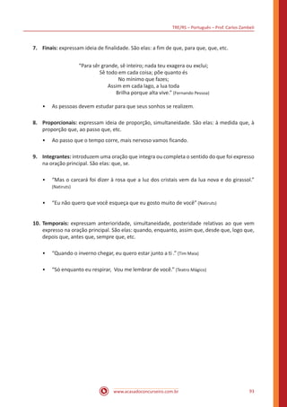 TRE/RS – Português – Prof. Carlos Zambeli
www.acasadoconcurseiro.com.br 93
7.	 Finais: expressam ideia de finalidade. São elas: a fim de que, para que, que, etc.
“Para sêr grande, sê inteiro; nada teu exagera ou exclui;
Sê todo em cada coisa; põe quanto és
No mínimo que fazes;
Assim em cada lago, a lua toda
Brilha porque alta vive.” (Fernando Pessoa)
•• As pessoas devem estudar para que seus sonhos se realizem.
8.	 Proporcionais: expressam ideia de proporção, simultaneidade. São elas: à medida que, à
proporção que, ao passo que, etc.
•• Ao passo que o tempo corre, mais nervoso vamos ficando.
9.	 Integrantes: introduzem uma oração que integra ou completa o sentido do que foi expresso
na oração principal. São elas: que, se.
•• “Mas o carcará foi dizer à rosa que a luz dos cristais vem da lua nova e do girassol.”
(Natiruts)
•• “Eu não quero que você esqueça que eu gosto muito de você” (Natiruts)
10.	Temporais: expressam anterioridade, simultaneidade, posteridade relativas ao que vem
expresso na oração principal. São elas: quando, enquanto, assim que, desde que, logo que,
depois que, antes que, sempre que, etc.
•• “Quando o inverno chegar, eu quero estar junto a ti .” (Tim Maia)
•• “Só enquanto eu respirar, Vou me lembrar de você.” (Teatro Mágico)
 