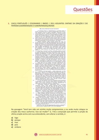 www.acasadoconcurseiro.com.br 95
Questões
1.	 (5451) PORTUGUÊS | CESGRANRIO | BNDES | 2011 ASSUNTOS: SINTAXE DA ORAÇÃO E DO
PERÍODO (COORDENADAS E SUBORDINADAS)/NEXOS
Na passagem “Você tem sido um vizinho muito compreensivo, e eu ando muito relapsa na
criação dos meus cachorros. Isso vai mudar!” (L. 4-6) a conjunção que permite a junção da
última oração acima com sua antecedente, sem alterar o sentido, é:
a)	 logo
b)	 porque
c)	 mas
d)	 pois
e)	 embora
 