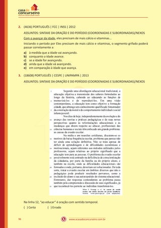 www.acasadoconcurseiro.com.br96
2.	 (4636) PORTUGUÊS | FCC | INSS | 2012
ASSUNTOS: SINTAXE DA ORAÇÃO E DO PERÍODO (COORDENADAS E SUBORDINADAS)/NEXOS
Com o avançar da idade, eles precisam de mais cálcio e vitaminas...
Iniciando o período por Eles precisam de mais cálcio e vitaminas, o segmento grifado poderá
passar corretamente a:
a)	 à medida que a idade vai avançando.
b)	 conquanto a idade avance.
c)	 se a idade for avançando.
d)	 ainda que a idade vá avançando.
e)	 em comparação à idade que avança.
3.	 (18608) PORTUGUÊS | CESPE | UNIPAMPA | 2013
ASSUNTOS: SINTAXE DA ORAÇÃO E DO PERÍODO (COORDENADAS E SUBORDINADAS)/NEXOS
Na linha 12, “ao educar” é oração com sentido temporal.
( ) Certo		 ( ) Errado
 