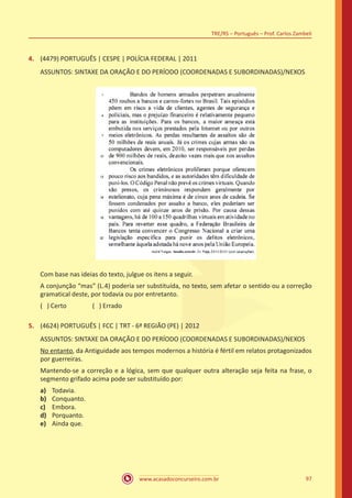 www.acasadoconcurseiro.com.br
TRE/RS – Português – Prof. Carlos Zambeli
97
4.	 (4479) PORTUGUÊS | CESPE | POLÍCIA FEDERAL | 2011
ASSUNTOS: SINTAXE DA ORAÇÃO E DO PERÍODO (COORDENADAS E SUBORDINADAS)/NEXOS
Com base nas ideias do texto, julgue os itens a seguir.
A conjunção “mas” (L.4) poderia ser substituída, no texto, sem afetar o sentido ou a correção
gramatical deste, por todavia ou por entretanto.
( ) Certo		 ( ) Errado
5.	 (4624) PORTUGUÊS | FCC | TRT - 6ª REGIÃO (PE) | 2012
ASSUNTOS: SINTAXE DA ORAÇÃO E DO PERÍODO (COORDENADAS E SUBORDINADAS)/NEXOS
No entanto, da Antiguidade aos tempos modernos a história é fértil em relatos protagonizados
por guerreiras.
Mantendo-se a correção e a lógica, sem que qualquer outra alteração seja feita na frase, o
segmento grifado acima pode ser substituído por:
a)	 Todavia.
b)	 Conquanto.
c)	 Embora.
d)	 Porquanto.
e)	 Ainda que.
 
