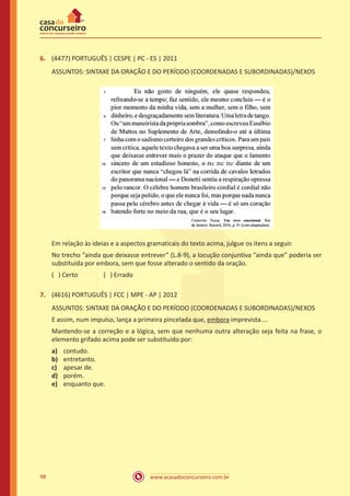 www.acasadoconcurseiro.com.br98
6.	 (4477) PORTUGUÊS | CESPE | PC - ES | 2011
ASSUNTOS: SINTAXE DA ORAÇÃO E DO PERÍODO (COORDENADAS E SUBORDINADAS)/NEXOS
Em relação às ideias e a aspectos gramaticais do texto acima, julgue os itens a seguir.
No trecho “ainda que deixasse entrever” (L.8-9), a locução conjuntiva “ainda que” poderia ser
substituída por embora, sem que fosse alterado o sentido da oração.
( ) Certo		 ( ) Errado
7.	 (4616) PORTUGUÊS | FCC | MPE - AP | 2012
ASSUNTOS: SINTAXE DA ORAÇÃO E DO PERÍODO (COORDENADAS E SUBORDINADAS)/NEXOS
E assim, num impulso, lança a primeira pincelada que, embora imprevista....
Mantendo-se a correção e a lógica, sem que nenhuma outra alteração seja feita na frase, o
elemento grifado acima pode ser substituído por:
a)	 contudo.
b)	 entretanto.
c)	 apesar de.
d)	 porém.
e)	 enquanto que.
 