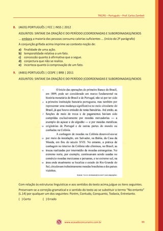 www.acasadoconcurseiro.com.br
TRE/RS – Português – Prof. Carlos Zambeli
99
8.	 (4635) PORTUGUÊS | FCC | INSS | 2012
ASSUNTOS: SINTAXE DA ORAÇÃO E DO PERÍODO (COORDENADAS E SUBORDINADAS)/NEXOS
... embora a maioria das pessoas consuma calorias suficientes ... (início do 2º parágrafo)
A conjunção grifada acima imprime ao contexto noção de:
a)	 finalidade de uma ação.
b)	 temporalidade relativa a um fato.
c)	 concessão quanto à afirmativa que a segue.
d)	 conjectura que não se realiza.
e)	 incerteza quanto à comprovação de um fato.
9.	 (4481) PORTUGUÊS | CESPE | BRB | 2011
ASSUNTOS: SINTAXE DA ORAÇÃO E DO PERÍODO (COORDENADAS E SUBORDINADAS)/NEXOS
Com relação às estruturas linguísticas e aos sentidos do texto acima,julgue os itens seguintes.
Preservam-se a correção gramatical e o sentido do texto ao se substituir o termo “No entanto”
(L.14) por qualquer um dos seguintes: Porém, Contudo, Conquanto, Todavia, Entretanto.
( ) Certo		 ( ) Errado
 
