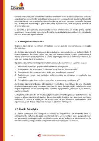 www.acasadoconcurseiro.com.br10
O Planejamento Tático é justamente o desdobramento do plano estratégico em cada unidade/
área/departamento/divisão (estratégias funcionais). Em outras palavras, os planos táticos são
responsabilidade dos gerentes funcionais (marketing, recursos humanos, produção, finanças
etc.) e traduzem as estratégias globais em ações especializadas, com o objetivo de otimizar
determinada área.
É, portanto, o planejamento desenvolvido no nível intermediário, de médio prazo, visando
aproximar o estratégico do operacional. Dessa forma, produz planos mais bem direcionados às
distintas atividades organizacionais.
1.1.3. Planejamento Operacional
Os planos operacionais especificam atividades e recursos que são necessários para a realização
dos objetivos.
A estratégia operacional é direcionada às unidades operacionais básicas, a cada atividade. É
o desdobramento dos planos táticos, seu foco está no curto prazo e, como o próprio nome já
define, está voltada especificamente às tarefas e operações realizadas no nível operacional, ou
seja, para o dia a dia da organização.
O processo de planejamento operacional compreende, basicamente, as seguintes etapas:
1.	 Análise dos objetivos = que resultados devem ser alcançados?
2.	 Planejamento das atividades e do tempo = o que deve ser feito e quando?
3.	 Planejamento dos recursos = quem fará o que, usando quais recursos?
4.	 Avaliação dos riscos = que condições podem ameaçar as atividades e a realização dos
resultados?
5.	 Previsão dos meios de controle = como saber se estamos no caminho certo?”
A estratégia operacional busca a otimização de resultados e é constituída de uma infinidade
de planos operacionais que proliferam nas diversas áreas da organização: detalhamento das
etapas de projetos, prazos e cronogramas, sistemas, equipamentos, planos de ação, manuais,
regulamentos etc.
Cada plano pode consistir em muitos subplanos com diferentes graus de detalhamento. No
fundo, os planos operacionais cuidam da administração da rotina para assegurar que todos
executem as tarefas e operações de acordo com os procedimentos estabelecidos pela
organização, a fim de que esta possa alcançar os objetivos estratégicos.
1.2. Gestão Estratégica
A Gestão Estratégica visa assegurar o sucesso da Organização no momento atual e,
principalmente, no futuro. Ela pode ser entendida como um conjunto de ações que possibilitam
aos gestores de uma organização mantê-la integrada ao seu ambiente e ao curso correto de
desenvolvimento, assegurando o cumprimento de seus objetivos e sua missão.
 