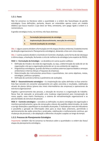 TRE/RS – Administração – Prof. Rafael Ravazolo
www.acasadoconcurseiro.com.br 11
1.2.1. Fases
Não há consenso na literatura sobre a quantidade e a ordem das fases/etapas da gestão
estratégica. Essas definições, portanto, devem ser entendidas apenas como um modelo
didático que busca mostrar o que deve ser feito, entretanto, sem apego rígido à ordem e à
nomenclatura.
A gestão estratégica inclui, no mínimo, três fases distintas:
1.	 Formulação (planejamento) da estratégia
2.	 Implementação (desenvolvimento, execução) da estratégia
3.	 Controle (avaliação) da estratégia
Obs.1:algunsautoresdividemaformulaçãoemtrêsetapas(Análiseambiental,Estabelecimento
da direção organizacional e Planejamento estratégico), deixando a lista com cinco etapas.
Obs. 2: outros autores dividem o Controle em Controle e Avalição, como forma de dar destaque
à última etapa, a Avaliação, fechando o ciclo de melhoria da estratégia (uma espécie de PDCA).
FASE 1 – Formulação da Estratégia – se desdobra em outras quatro subfases:
•• Definição da missão e da visão da organização, ou seja, a determinação da razão de ser da
organização e do que a organização pretende ser no seu ambiente de negócios;
•• Diagnósticos estratégicos, quando são feitas as análises externas (oportunidades e ameaças
ambientais) e internas (forças e fraquezas da empresa);
•• Determinação dos instrumentos prescritivos e quantitativos, tais como objetivos, metas,
estratégias, políticas e projetos;
•• Definição do controle (critérios e parâmetros de avaliação).
FASE 2 – Desenvolvimento estratégico – é a implantação das ações definidas na fase anterior.
Esta fase consiste em converter planejamento em ações concretas e resultados, viabilizados
através de planos táticos (planos dos níveis intermediários das empresas) e operacionais da
estrutura organizacional.
Engloba o gerenciamento das pessoas, a alocação de recursos e a organização do trabalho.
Nessa fase de execução se pressupõe uma mudança organizacional para incorporação de
novos papéis, nova matriz hierárquica, o sistema de retroalimentação organizacional e as
peculiaridades da estrutura de pessoal.
FASE 3 – Controle estratégico – considera as definições no plano estratégico da organização e
monitora periodicamente o grau de consecução e desvio dos padrões determinados, de modo
a corrigir distorções e aperfeiçoar os resultados alcançados. É realizado por meio de indicadores
e possibilita a geração de informações úteis para as duas fases anteriores, permitindo o
aprimoramento das ações prescritas e praticadas, viabilizando o melhoramento contínuo, por
mudanças de processos, e de adaptação a diferentes situações surgidas ao longo do tempo.
1.2.2. Processo de Planejamento Estratégico
Importante: também não há consenso na literatura sobre a quantidade e a ordem das fases/
etapas do planejamento estratégico.
 