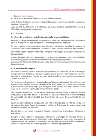 TRE/RS – Administração – Prof. Rafael Ravazolo
www.acasadoconcurseiro.com.br 13
•• Coerente com a missão;
•• Característica temporal – longo prazo, mas não permanente.
Visão do Poder Judiciário: ser reconhecido pela Sociedade como instrumento efetivo de justiça,
equidade e paz social.
Visão do TRE-RS: consolidar a credibilidade da Justiça Eleitoral, especialmente quanto à
efetividade, transparência e segurança.
1.2.5. Valores
Os valores são os atributos e virtudes da organização, as suas qualidades.
Refletem as crenças fundamentais, os princípios, as convicções dominantes para a maioria das
pessoas da organização. São virtudes que se pretende preservar e incentivar.
Os valores atuam como motivadores que orientam e direcionam as ações das pessoas na
organização e na tomada de decisões, contribuindo para a unidade e a coerência do trabalho.
Servem como padrão de comportamento e fornecem sustentação a todas as principais decisões
da organização.
Valores do Poder Judiciário: credibilidade; acessibilidade; celeridade; ética; imparcialidade;
modernidade; probidade; responsabilidade Social e Ambiental; transparência.
Valores do TRE-RS: Acessibilidade, Ética, Inovação, Respeito Humano, Segurança, Transparência,
Sustentabilidade.
1.2.6. Objetivos Estratégicos
Em termos resumidos, pode-se dizer que objetivos são os fins ou estados futuros que desejam
alcançar por meio da aplicação de recursos, por exemplo: ampliar a participação no mercado,
aumentar a satisfação dos clientes, aprender administração, ser aprovado em um concurso,
comprar um carro, etc.
No Planejamento Estratégico, os objetivos são desafios que, se alcançados, são suficientes para
a concretização da visão de futuro da organização. Representam um conjunto de prioridades
que esclarecem o que a estratégia quer alcançar e o que é crítico para o seu sucesso. São de
longo prazo e cobrem a organização como um sistema global.
Nos objetivos estratégicos, os resultados pretendidos incidem sobre os grandes desafios
institucionais e, portanto, devem ser definidos por pessoas pertencentes ao nível estratégico
da organização (alta administração), que determinarão os pontos de concentração de seus
esforços.
Devem ser coerentes com a missão, visão e os valores da organização e estar de acordo com
os recursos humanos, físicos, tecnológicos, políticos e financeiros. Os prazos porventura
estabelecidos devem ser plausíveis.
Caracterizam-se por serem aceitáveis, flexíveis, mensuráveis, motivadores, inteligíveis e
alcançáveis.
Exemplo de alguns objetivos estratégicos: Aperfeiçoar a aplicação dos recursos; Ampliar e
adequar a rede de atendimento; Desenvolver cultura voltada aos valores, aos resultados e à
responsabilidade socioambiental; Promover a valorização e a qualidade de vida das pessoas;
Simplificar e desburocratizar normas e processos e uniformizar procedimentos.
 