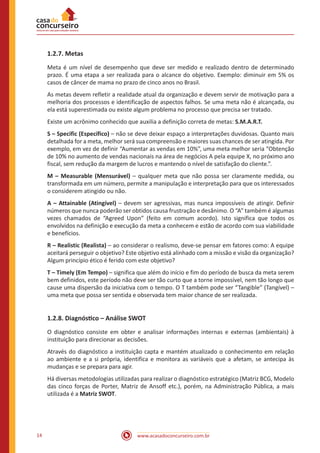 www.acasadoconcurseiro.com.br14
1.2.7. Metas
Meta é um nível de desempenho que deve ser medido e realizado dentro de determinado
prazo. É uma etapa a ser realizada para o alcance do objetivo. Exemplo: diminuir em 5% os
casos de câncer de mama no prazo de cinco anos no Brasil.
As metas devem refletir a realidade atual da organização e devem servir de motivação para a
melhoria dos processos e identificação de aspectos falhos. Se uma meta não é alcançada, ou
ela está superestimada ou existe algum problema no processo que precisa ser tratado.
Existe um acrônimo conhecido que auxilia a definição correta de metas: S.M.A.R.T.
S – Specific (Específico) – não se deve deixar espaço a interpretações duvidosas. Quanto mais
detalhada for a meta, melhor será sua compreensão e maiores suas chances de ser atingida. Por
exemplo, em vez de definir “Aumentar as vendas em 10%”, uma meta melhor seria “Obtenção
de 10% no aumento de vendas nacionais na área de negócios A pela equipe X, no próximo ano
fiscal, sem redução da margem de lucros e mantendo o nível de satisfação do cliente.”.
M – Measurable (Mensurável) – qualquer meta que não possa ser claramente medida, ou
transformada em um número, permite a manipulação e interpretação para que os interessados
o considerem atingido ou não.
A – Attainable (Atingível) – devem ser agressivas, mas nunca impossíveis de atingir. Definir
números que nunca poderão ser obtidos causa frustração e desânimo. O “A” também é algumas
vezes chamados de “Agreed Upon” (feito em comum acordo). Isto significa que todos os
envolvidos na definição e execução da meta a conhecem e estão de acordo com sua viabilidade
e benefícios.
R – Realistic (Realista) – ao considerar o realismo, deve-se pensar em fatores como: A equipe
aceitará perseguir o objetivo? Este objetivo está alinhado com a missão e visão da organização?
Algum princípio ético é ferido com este objetivo?
T – Timely (Em Tempo) – significa que além do início e fim do período de busca da meta serem
bem definidos, este período não deve ser tão curto que a torne impossível, nem tão longo que
cause uma dispersão da iniciativa com o tempo. O T também pode ser “Tangible” (Tangível) –
uma meta que possa ser sentida e observada tem maior chance de ser realizada.
1.2.8. Diagnóstico – Análise SWOT
O diagnóstico consiste em obter e analisar informações internas e externas (ambientais) à
instituição para direcionar as decisões.
Através do diagnóstico a instituição capta e mantém atualizado o conhecimento em relação
ao ambiente e a si própria, identifica e monitora as variáveis que a afetam, se antecipa às
mudanças e se prepara para agir.
Há diversas metodologias utilizadas para realizar o diagnóstico estratégico (Matriz BCG, Modelo
das cinco forças de Porter, Matriz de Ansoff etc.), porém, na Administração Pública, a mais
utilizada é a Matriz SWOT.
 
