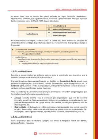 TRE/RS – Administração – Prof. Rafael Ravazolo
www.acasadoconcurseiro.com.br 15
O termo SWOT vem da iniciais das quatro palavras em inglês Strengths, Weaknesses,
Opportunities e Threats, que significam Forças, Fraquezas, Oportunidades e Ameaças. No Brasil
também recebe o nome de Matriz FOFA, devido à tradução.
Análise Interna
S strengths (forças)
W weaknesses (fraquezas)
Análise Externa
O opportunities (oportunidades)
T threats (ameaças)
No Planejamento Estratégico, a matriz SWOT é usada para fazer análise das relações do
ambiente externo (ameaças e oportunidades) com o potencial interno da organização (forças e
fraquezas).
•• Análise Externa: ambiente
•• mercado, concorrentes, tecnologia, clientes, fornecedores, sociedade, governo etc.
•• Ameaças e Oportunidades
•• Análise Interna
•• áreas funcionais, desempenho, funcionários, processos, finanças, competências, tecnologia,
inovação etc.
•• Forças (pontos fortes) e Fraquezas (pontos fracos)
1.2.8.1. Análise Externa
Constitui o estudo relativo ao ambiente externo onde a organização está inserida e visa à
melhoria da capacidade de adaptação às mudanças.
O ambiente externo das organizações pode ser dividido em Ambiente da Tarefa, aquele mais
próximo da organização – concorrência, clientes, fornecedores, agências regulatórias etc., e
Ambiente Geral, comum a todas as organizações, independentemente do ramo de atividade –
variáveis políticas, econômicas, sociais, fiscais etc.
Trata-se, portanto, de uma análise das condições externas que circundam a organização e que
lhe impõem desafios/ameaças e oportunidades.
•• Ameaça – desafio externo – não é controlado pela organização – que vem de encontro
(contra) à estratégia. Suas consequências podem ser anuladas ou minoradas desde que
previstas em tempo hábil. Ex.: golpe militar, crise cambial, mudança no governo, falta de
matéria-prima, etc.
•• Oportunidade–atributoexterno–nãoécontroladopelaorganização–quevemaoencontro
(a favor) da estratégia e que pode ser positivo desde que reconhecido e aproveitado. Ex.:
mudança na política governamental, opinião pública favorável, crescimento do país, etc.
1.2.8.2. Análise Interna
Aqui a organização passa a estudar a si própria. Sua análise e atenção se voltam para dentro,
para suas forças e fraquezas.
 