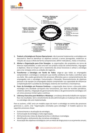 www.acasadoconcurseiro.com.br20
1.	 Traduzir a Estratégia em Termos Operacionais: não é possível implementar a estratégia sem
descrevê-la. Deve-se identificar os objetivos centrais a serem perseguidos, evidenciar as
relações de causa e efeito de forma compreensível, definir indicadores, metas e iniciativas.
2.	 Alinhar a Organização para Criar Sinergias: as organizações são projetadas em torno de
diversas especialidades, e cada uma tem seu próprio corpo de conhecimentos, linguagem
e objetivos. Deve-se romper com o isolamento das áreas funcionais e utilizar a estratégia
para criar sinergias entre as unidades de negócios.
3.	 Transformar a Estratégia em Tarefa de Todos: exige-se que todos os empregados
compreendam a estratégia e conduzam suas tarefas cotidianas de modo a contribuir para
seu êxito. São usados geralmente três processos diferentes para o comprometimento dos
empregados com a estratégia: Comunicação e Educação; Desenvolvimento de objetivos
pessoais e de equipes (os empregados devem compreender sua capacidade de influenciar
a implantação bem-sucedida da estratégia); Sistemas de incentivos e recompensas.
4.	 Fazer da Estratégia um Processo Contínuo: a organização deve tornar a discussão sobre
estratégia uma atividade corriqueira dos funcionários, por meio de reuniões periódicas,
relatórios abertos, integração do gerenciamento tático e do gerenciamento estratégico em
um único processo ininterrupto e contínuo.
5.	 Liderança Executiva para Mobilizar a Mudança: a mudança demanda trabalho em equipe e
foco nos resultados. Sem o envolvimento da alta administração as mudanças não ocorrerão
e a estratégia não será implementada.
Para os autores, o BSC seria um modelo capaz de inserir a estratégia no centro dos processos
gerenciais e, assim, criar “organizações orientadas para estratégia”. O modelo apoia-se nos
seguintes processos-chave:
•• Esclarecimento e atualização da estratégia;
•• Comunicação da estratégia a toda organização;
•• Alinhamento das metas de departamentos e indivíduos à estratégia;
•• Identificação e alinhamento das iniciativas estratégicas;
•• Associação dos objetivos estratégicos com as metas de longo prazo e os orçamentos anuais;
 