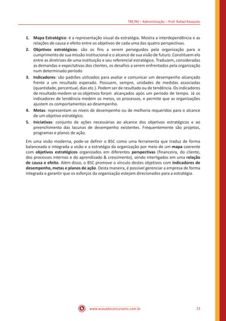 TRE/RS – Administração – Prof. Rafael Ravazolo
www.acasadoconcurseiro.com.br 23
1.	 Mapa Estratégico: é a representação visual da estratégia. Mostra a interdependência e as
relações de causa e efeito entre os objetivos de cada uma das quatro perspectivas.
2.	 Objetivos estratégicos: são os fins a serem perseguidos pela organização para o
cumprimento de sua missão institucional e o alcance de sua visão de futuro. Constituem elo
entre as diretrizes de uma instituição e seu referencial estratégico. Traduzem, consideradas
as demandas e expectativas dos clientes, os desafios a serem enfrentados pela organização
num determinado período
3.	Indicadores: são padrões utilizados para avaliar e comunicar um desempenho alcançado
frente a um resultado esperado. Possuem, sempre, unidades de medidas associadas
(quantidade, percentual, dias etc.). Podem ser de resultado ou de tendência. Os indicadores
de resultado medem se os objetivos foram	 alcançados após um período de tempo. Já os
indicadores de tendência medem os meios, os processos, e permite que as organizações
ajustem os comportamentos ao desempenho.
4.	Metas: representam os níveis de desempenho ou de melhoria requeridos para o alcance
de um objetivo estratégico.
5.	Iniciativas: conjunto de ações necessárias ao alcance dos objetivos estratégicos e ao
preenchimento das lacunas de desempenho existentes. Frequentemente são projetos,
programas e planos de ação.
Em uma visão moderna, pode-se definir o BSC como uma ferramenta que traduz de forma
balanceada e integrada a visão e a estratégia da organização por meio de um mapa coerente
com objetivos estratégicos organizados em diferentes perspectivas (financeira, do cliente,
dos processos internos e do aprendizado & crescimento), sendo interligados em uma relação
de causa e efeito. Além disso, o BSC promove o vínculo destes objetivos com indicadores de
desempenho, metas e planos de ação. Desta maneira, é possível gerenciar a empresa de forma
integrada e garantir que os esforços da organização estejam direcionados para a estratégia.
 