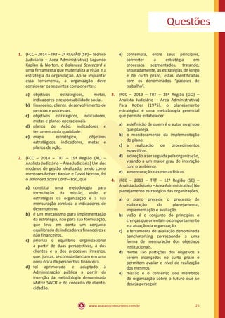 www.acasadoconcurseiro.com.br 25
Questões
1.	 (FCC – 2014 – TRT – 2ª REGIÃO (SP) – Técnico
Judiciário – Área Administrativa) Segundo
Kaplan & Norton, o Balanced Scorecard é
uma ferramenta que materializa a visão e a
estratégia da organização. Ao se implantar
essa ferramenta, a organização deve
considerar os seguintes componentes:
a)	 objetivos estratégicos, metas,
indicadores e responsabilidade social.
b)	 financeiro, cliente, desenvolvimento de
pessoas e processos.
c)	 objetivos estratégicos, indicadores,
metas e planos operacionais.
d)	 planos de Ação, indicadores e
ferramentas da qualidade.
e)	 mapa estratégico, objetivos
estratégicos, indicadores, metas e
planos de ação.
2.	 (FCC – 2014 – TRT – 19ª Região (AL) –
Analista Judiciário – Área Judiciária) Um dos
modelos de gestão idealizado, tendo como
mentores Robert Kaplan e David Norton, foi
o Balanced Score Card – BSC, que
a)	 constitui uma metodologia para
formulação da missão, visão e
estratégias da organização e a sua
mensuração atrelada a indicadores de
desempenho.
b)	 é um mecanismo para implementação
da estratégia, não para sua formulação,
que leva em conta um conjunto
equilibrado de indicadores financeiros e
não financeiros.
c)	 prioriza o equilíbrio organizacional
a partir de duas perspectivas, a dos
clientes e a dos processos internos,
que, juntas, se consubstanciam em uma
nova ótica da perspectiva financeira.
d)	 foi aprimorado e adaptado à
Administração pública a partir da
inserção da metodologia denominada
Matriz SWOT e do conceito de cliente-
cidadão.
e)	 contempla, entre seus princípios,
converter a estratégia em
processos segmentados, tratando,
separadamente, as estratégias de longo
e de curto prazo, estas identificadas
com os denominados “pacotes de
trabalho”.
3.	 (FCC – 2013 – TRT – 18ª Região (GO) –
Analista Judiciário – Área Administrativa)
Para Kotler (1975), o planejamento
estratégico é uma metodologia gerencial
que permite estabelecer
a)	 a definição de quem é o autor ou grupo
que planeja.
b)	 o monitoramento da implementação
do plano.
c)	 a realização de procedimentos
específicos.
d)	 a direção a ser seguida pela organização,
visando a um maior grau de interação
com o ambiente.
e)	 a mensuração das metas físicas.
4.	 (FCC – 2013 – TRT – 12ª Região (SC) –
Analista Judiciário – Área Administrativa) No
planejamento estratégico das organizações,
a)	 o plano precede o processo de
elaboração do planejamento,
implementação e avaliação.
b)	 visão é o conjunto de princípios e
crençasqueorientamocomportamento
e a atuação da organização.
c)	 a ferramenta de avaliação denominada
benchmarking corresponde a uma
forma de mensuração dos objetivos
institucionais.
d)	 metas são partições dos objetivos a
serem alcançados no curto prazo e
permitem avaliar o nível de realização
dos mesmos.
e)	 missão é o consenso dos membros
da organização sobre o futuro que se
deseja perseguir.
 