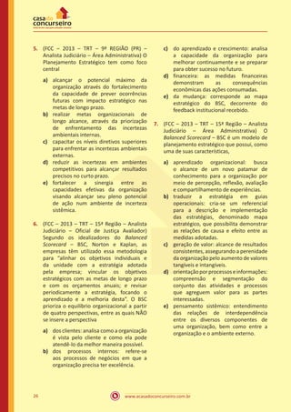 www.acasadoconcurseiro.com.br26
5.	 (FCC – 2013 – TRT – 9ª REGIÃO (PR) –
Analista Judiciário – Área Administrativa) O
Planejamento Estratégico tem como foco
central
a)	 alcançar o potencial máximo da
organização através do fortalecimento
da capacidade de prever ocorrências
futuras com impacto estratégico nas
metas de longo prazo.
b)	 realizar metas organizacionais de
longo alcance, através da priorização
de enfrentamento das incertezas
ambientais internas.
c)	 capacitar os níveis diretivos superiores
para enfrentar as incertezas ambientais
externas.
d)	 reduzir as incertezas em ambientes
competitivos para alcançar resultados
precisos no curto prazo.
e)	 fortalecer a sinergia entre as
capacidades efetivas da organização
visando alcançar seu pleno potencial
de ação num ambiente de incerteza
sistêmica.
6.	 (FCC – 2013 – TRT – 15ª Região – Analista
Judiciário – Oficial de Justiça Avaliador)
Segundo os idealizadores do Balanced
Scorecard – BSC, Norton e Kaplan, as
empresas têm utilizado essa metodologia
para “alinhar os objetivos individuais e
da unidade com a estratégia adotada
pela empresa; vincular os objetivos
estratégicos com as metas de longo prazo
e com os orçamentos anuais; e revisar
periodicamente a estratégia, focando o
aprendizado e a melhoria desta”. O BSC
prioriza o equilíbrio organizacional a partir
de quatro perspectivas, entre as quais NÃO
se insere a perspectiva
a)	 dos clientes: analisa como a organização
é vista pelo cliente e como ela pode
atendê-lo da melhor maneira possível.
b)	 dos processos internos: refere-se
aos processos de negócios em que a
organização precisa ter excelência.
c)	 do aprendizado e crescimento: analisa
a capacidade da organização para
melhorar continuamente e se preparar
para obter sucesso no futuro.
d)	 financeira: as medidas financeiras
demonstram as consequências
econômicas das ações consumadas.
e)	 da mudança: corresponde ao mapa
estratégico do BSC, decorrente do
feedback institucional recebido.
7.	 (FCC – 2013 – TRT – 15ª Região – Analista
Judiciário – Área Administrativa) O
Balanced Scorecard – BSC é um modelo de
planejamento estratégico que possui, como
uma de suas características,
a)	 aprendizado organizacional: busca
o alcance de um novo patamar de
conhecimento para a organização por
meio de percepção, reflexão, avaliação
e compartilhamento de experiências.
b)	 traduzir a estratégia em guias
operacionais: cria-se um referencial
para a descrição e implementação
das estratégias, denominado mapa
estratégico, que possibilita demonstrar
as relações de causa e efeito entre as
medidas adotadas.
c)	 geração de valor: alcance de resultados
consistentes, assegurando a perenidade
da organização pelo aumento de valores
tangíveis e intangíveis.
d)	 orientaçãoporprocessoseinformações:
compreensão e segmentação do
conjunto das atividades e processos
que agreguem valor para as partes
interessadas.
e)	 pensamento sistêmico: entendimento
das relações de interdependência
entre os diversos componentes de
uma organização, bem como entre a
organização e o ambiente externo.
 