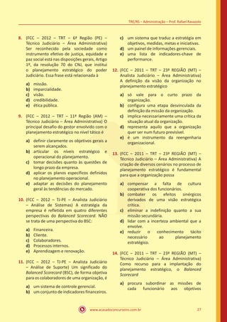 www.acasadoconcurseiro.com.br 27
TRE/RS – Administração – Prof. Rafael Ravazolo
8.	 (FCC – 2012 – TRT – 6ª Região (PE) –
Técnico Judiciário – Área Administrativa)
Ser reconhecido pela sociedade como
instrumento efetivo de justiça, equidade e
paz social está nas disposições gerais, Artigo
1º, da resolução 70 do CNJ, que institui
o planejamento estratégico do poder
Judiciário. Essa frase está relacionada à
a)	 missão.
b)	 imparcialidade.
c)	 visão.
d)	 credibilidade.
e)	 ética pública.
9.	 (FCC – 2012 – TRT – 11ª Região (AM) –
Técnico Judiciário – Área Administrativa) O
principal desafio do gestor envolvido com o
planejamento estratégico no nível tático é
a)	 definir claramente os objetivos gerais a
serem alcançados.
b)	 articular os níveis estratégico e
operacional do planejamento.
c)	 tomar decisões quanto às questões de
longo prazo da empresa.
d)	 aplicar os planos específicos definidos
no planejamento operacional.
e)	 adaptar as decisões do planejamento
geral às tendências do mercado.
10.	(FCC – 2012 – TJ-PE – Analista Judiciário
– Análise de Sistemas) A estratégia da
empresa é refletida em quatro diferentes
perspectivas do Balanced Scorecard. NÃO
se trata de uma perspectiva do BSC:
a)	 Financeira.
b)	 Cliente.
c)	 Colaboradores.
d)	 Processos internos.
e)	 Aprendizagem e renovação.
11.	 (FCC – 2012 – TJ-PE – Analista Judiciário
– Análise de Suporte) Um significado do
Balanced Scorecard (BSC), de forma objetiva
para os colaboradores de uma organização, é
a)	 um sistema de controle gerencial.
b)	 um conjunto de indicadores financeiros.
c)	 um sistema que traduz a estratégia em
objetivos, medidas, metas e iniciativas.
d)	 um painel de informações gerenciais.
e)	 uma lista de indicadores-chave de
performance.
12.	(FCC – 2011 – TRT – 23ª REGIÃO (MT) –
Analista Judiciário – Área Administrativa)
A definição da visão da organização no
planejamento estratégico
a)	 só vale para o curto prazo da
organização.
b)	 configura uma etapa desvinculada da
definição da missão da organização.
c)	 implica necessariamente uma crítica da
situação atual da organização.
d)	 representa aquilo que a organização
quer ser num futuro previsível.
e)	 é um instrumento da reengenharia
organizacional.
13.	(FCC – 2011 – TRT – 23ª REGIÃO (MT) –
Técnico Judiciário – Área Administrativa) A
criação de diversos cenários no processo de
planejamento estratégico é fundamental
para que a organização possa
a)	 compensar a falta de cultura
cooperativa dos funcionários.
b)	 combater os efeitos sinérgicos
derivados de uma visão estratégica
crítica.
c)	 eliminar a indefinição quanto a sua
missão secundária.
d)	 lidar com a incerteza ambiental que a
envolve.
e)	 reduzir o conhecimento tácito
necessário ao planejamento
estratégico.
14.	(FCC – 2011 – TRT – 23ª REGIÃO (MT) –
Técnico Judiciário – Área Administrativa)
Como recurso para a implantação do
planejamento estratégico, o Balanced
Scorecard
a)	 procura subordinar as missões de
cada funcionário aos objetivos
 