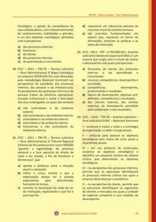 www.acasadoconcurseiro.com.br 29
TRE/RS – Administração – Prof. Rafael Ravazolo
Estratégico, a gestão da competência de
seus colaboradores, com o desenvolvimento
de conhecimentos, habilidades e atitudes,
é um dos objetivos estratégicos alinhados
com a perspectiva
a)	 dos processos externos.
b)	 financeira.
c)	 do cliente.
d)	 dos processos internos.
e)	 de aprendizado e crescimento.
20.	(FCC – 2011 – TRE-PE – Técnico Judiciário
– Área Administrativa) O Mapa Estratégico
da empresa INTERLIGA S/C está delineado,
pela metodologia Balanced Scorecard nas
perspectivas da sociedade, dos processos
internos, das pessoas e da infraestrutura.
As perspectivas dos processos internos e de
pessoas tratam da eficiência operacional,
atuação institucional e saúde e bem-estar
dos seus empregados, os quais são variáveis
a)	 não controláveis e do ambiente
externo.
b)	 não controláveis e do ambiente interno.
c)	 controláveis e do ambiente externo.
d)	 controláveis e do ambiente interno.
e)	 transversais e não controláveis do
ambiente externo.
21.	(FCC – 2011 – TRE-PE – Técnico Judiciário
– Área Administrativa) O Tribunal Regional
Eleitoral de Pernambuco tem como MISSÃO
“garantir a legitimidade do processo
eleitoral e o livre exercício do direito de
votar e ser votado, a fim de fortalecer a
democracia”, que
a)	 aponta a distância entre a situação
atual e a desejada.
b)	 indica o rumo, sinaliza o que a
organização deseja ser e projeta
expectativas para determinado
horizonte de tempo.
c)	 consiste na declaração da razão de ser
da instituição, explicitando o que faz e
para que faz.
d)	 representa um referencial abstrato da
natureza moral da conduta humana.
e)	 são conceitos fundamentados em
valores que, expressos na forma de
afirmações, norteiam as políticas e as
ações da instituição.
22.	(FCC – 2011 – TRT – 1ª REGIÃO (RJ) – Analista
Judiciário) Balanced Scoprecard (BSC) é um
sistema que surgiu com o intuito de avaliar
o desempenho sob quatro perspectivas:
a)	 financeira, do cliente, dos processos
internos e do aprendizado e
crescimento.
b)	 recursos, competências, desempenho e
resultados.
c)	 competências, desempenho,
produtividade e resultados.
d)	 fatores de desempenho, objetivos pré-
definidos, competências e resultados.
e)	 dos clientes internos, dos clientes
externos, do desempenho percebido
pelo colaborador e dos resultados.
23.	(FCC – 2010 – TRE-RS – Analista Judiciário –
Área Judiciária) O BSC – Balanced Scorecard
I – esclarece e traduz a visão e a estratégia
da organização a médio e longo prazos.
II – utiliza-se para associar os objetivos
estratégicos com metas de curto prazo e
orçamentos anuais.
III – em seu processo de construção,
esclarece os objetivos estratégicos e
identifica um pequeno número de vetores
críticos que determinam os objetivos
estratégicos.
IV – na perspectiva dos processos internos,
permite que os executivos identifiquem
os processos internos críticos nos quais a
empresa deve alcançar a excelência.
V – na perspectiva do cliente, permite que
os executivos identifiquem os segmentos
de clientes e mercados nos quais a unidade
de negócios competirá e suas medidas de
desempenho.
 