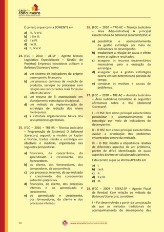 www.acasadoconcurseiro.com.br30
É correto o que consta SOMENTE em
a)	 III, IV e V.
b)	 I, II e III.
c)	 II e IV.
d)	 I e III.
e)	 II, IV e V.
24.	(FCC – 2010 – AL-SP – Agente Técnico
Legislativo Especializado – Gestão de
Projetos) Empresas inovadoras utilizam o
Balanced Scorecard como
a)	 um sistema de indicadores do próprio
desempenho financeiro.
b)	 um processo contínuo de medição de
produtos, serviços ou processos com
relação aos concorrentes mais fortes ou
líderes do setor.
c)	 um recurso de TI especializado em
planejamento estratégico situacional.
d)	 um método de implementação de
estratégia de redução dos níveis
hierárquicos.
e)	 a estrutura organizacional básica dos
seus processos gerenciais.
25.	(FCC – 2010 – TRE-RS – Técnico Judiciário
– Programação de Sistemas) O Balanced
Scorecard, segundo o modelo de Kaplan
e Norton, traduz missão e estratégia em
objetivos e medidas, organizados nas
seguintes perspectivas:
a)	 financeira, da concorrência, do
aprendizado e crescimento, dos
fornecedores.
b)	 do cliente, dos fornecedores, dos
compradores, da concorrência.
c)	 dos processos internos, do aprendizado
e crescimento, dos concorrentes
entrantes potenciais.
d)	 financeira, do cliente, dos processos
internos e do aprendizado e
crescimento.
e)	 do aprendizado e crescimento,
dos fornecedores, do cliente e dos
processos internos.
26.	(FCC – 2010 – TRE-AC – Técnico Judiciário
– Área Administrativa) A principal
característica do Balanced Scorecard (BSC) é
a)	 possibilitar o acompanhamento
da gestão estratégia por meio de
indicadores de desempenho.
b)	 estabelecer a relação de causa e efeito
entre as ações e resultados.
c)	 assegurar os recursos orçamentários
necessários para a execução da
estratégia.
d)	 assegurar que a gestão estratégica
ocorra em um determinado período de
tempo.
e)	 constatar os motivos e causas de
problemas.
27.	(FCC – 2010 – TRE-AC – Analista Judiciário
– Área Judiciária) Considere as seguintes
afirmativas sobre o BSC (Balanced
Scorecard).
I – O BSC tem como principal característica
possibilitar o acompanhamento da
estratégia por meio de indicadores de
desempenho.
II – O BSC tem como principal característica
avaliar a priorização dos problemas
encontrados dentro da entidade.
III – O BSC mostra a importância relativa
de diferentes aspectos de um problema,
porém de difícil identificação de quais
aspectos devem ser solucionados primeiro.
Está correto o que se afirma APENAS em
a)	 I.
b)	 I e II.
c)	 II.
d)	 II e III.
e)	 III.
28.	(FCC – 2009 – SEFAZ-SP – Agente Fiscal
de Rendas) Com relação ao método do
Balanced Scorecard, considere:
I – Foi desenvolvido a partir da constatação
de que os métodos tradicionais de
acompanhamento do desempenho das
 